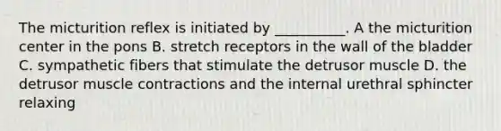 The micturition reflex is initiated by __________. A the micturition center in the pons B. stretch receptors in the wall of the bladder C. sympathetic fibers that stimulate the detrusor muscle D. the detrusor muscle contractions and the internal urethral sphincter relaxing