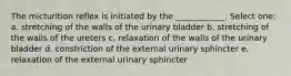 The micturition reflex is initiated by the ____________. Select one: a. stretching of the walls of the urinary bladder b. stretching of the walls of the ureters c. relaxation of the walls of the urinary bladder d. constriction of the external urinary sphincter e. relaxation of the external urinary sphincter