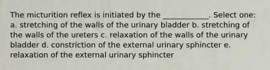 The micturition reflex is initiated by the ____________. Select one: a. stretching of the walls of the urinary bladder b. stretching of the walls of the ureters c. relaxation of the walls of the urinary bladder d. constriction of the external urinary sphincter e. relaxation of the external urinary sphincter