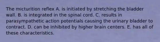 The micturition reflex A. is initiated by stretching the bladder wall. B. is integrated in the spinal cord. C. results in parasympathetic action potentials causing the urinary bladder to contract. D. can be inhibited by higher brain centers. E. has all of these characteristics.