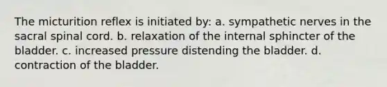 The micturition reflex is initiated by: a. sympathetic nerves in the sacral spinal cord. b. relaxation of the internal sphincter of the bladder. c. increased pressure distending the bladder. d. contraction of the bladder.