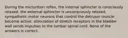 During the micturition reflex, the internal sphincter is consciously relaxed. the external sphincter is unconsciously relaxed. sympathetic motor neurons that control the detrusor muscle become active. stimulation of stretch receptors in the bladder wall sends impulses to the lumbar spinal cord. None of the answers is correct.