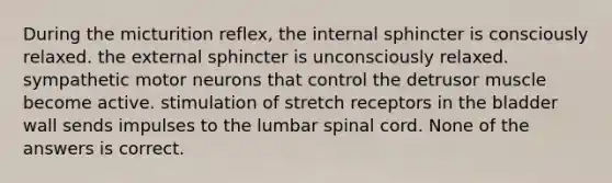 During the micturition reflex, the internal sphincter is consciously relaxed. the external sphincter is unconsciously relaxed. sympathetic motor neurons that control the detrusor muscle become active. stimulation of stretch receptors in the bladder wall sends impulses to the lumbar spinal cord. None of the answers is correct.