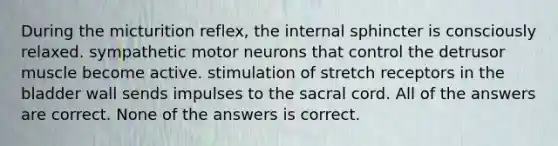 During the micturition reflex, the internal sphincter is consciously relaxed. sympathetic motor neurons that control the detrusor muscle become active. stimulation of stretch receptors in the bladder wall sends impulses to the sacral cord. All of the answers are correct. None of the answers is correct.