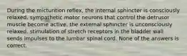 During the micturition reflex, the internal sphincter is consciously relaxed. sympathetic motor neurons that control the detrusor muscle become active. the external sphincter is unconsciously relaxed. stimulation of stretch receptors in the bladder wall sends impulses to the lumbar spinal cord. None of the answers is correct.