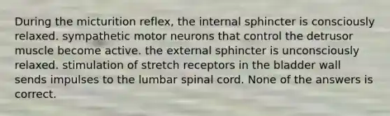 During the micturition reflex, the internal sphincter is consciously relaxed. sympathetic motor neurons that control the detrusor muscle become active. the external sphincter is unconsciously relaxed. stimulation of stretch receptors in the bladder wall sends impulses to the lumbar spinal cord. None of the answers is correct.