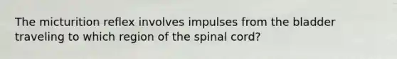 The micturition reflex involves impulses from the bladder traveling to which region of the spinal cord?