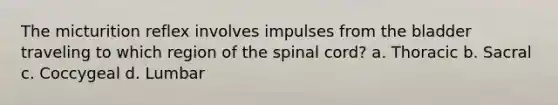 The micturition reflex involves impulses from the bladder traveling to which region of <a href='https://www.questionai.com/knowledge/kkAfzcJHuZ-the-spinal-cord' class='anchor-knowledge'>the spinal cord</a>? a. Thoracic b. Sacral c. Coccygeal d. Lumbar