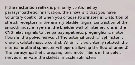 If the micturition reflex is primarily controlled by parasympathetic innervation, then how is it that you have voluntary control of when you choose to urinate? a) Distortion of stretch receptors in the urinary bladder signal contraction of the smooth muscle layers in the bladder wall b) Interneurons in the CNS relay signals to the parasympathetic preganglionic motor fibers in the pelvic nerves c) The external urethral sphincter is under skeletal muscle control. When it is voluntarily relaxed, the internal urethral sphincter will open, allowing the flow of urine d) The parasympathetic preganglionic motor fibers in the pelvic nerves innervate the skeletal muscle sphincters