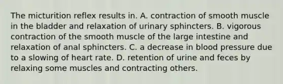 The micturition reflex results in. A. contraction of smooth muscle in the bladder and relaxation of urinary sphincters. B. vigorous contraction of the smooth muscle of the <a href='https://www.questionai.com/knowledge/kGQjby07OK-large-intestine' class='anchor-knowledge'>large intestine</a> and relaxation of anal sphincters. C. a decrease in <a href='https://www.questionai.com/knowledge/kD0HacyPBr-blood-pressure' class='anchor-knowledge'>blood pressure</a> due to a slowing of heart rate. D. retention of urine and feces by relaxing some muscles and contracting others.