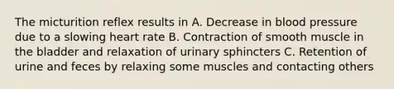 The micturition reflex results in A. Decrease in blood pressure due to a slowing heart rate B. Contraction of smooth muscle in the bladder and relaxation of urinary sphincters C. Retention of urine and feces by relaxing some muscles and contacting others