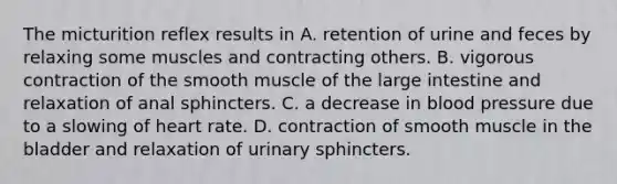 The micturition reflex results in A. retention of urine and feces by relaxing some muscles and contracting others. B. vigorous contraction of the smooth muscle of the <a href='https://www.questionai.com/knowledge/kGQjby07OK-large-intestine' class='anchor-knowledge'>large intestine</a> and relaxation of anal sphincters. C. a decrease in <a href='https://www.questionai.com/knowledge/kD0HacyPBr-blood-pressure' class='anchor-knowledge'>blood pressure</a> due to a slowing of heart rate. D. contraction of smooth muscle in the bladder and relaxation of urinary sphincters.