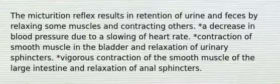 The micturition reflex results in retention of urine and feces by relaxing some muscles and contracting others. *a decrease in blood pressure due to a slowing of heart rate. *contraction of smooth muscle in the bladder and relaxation of urinary sphincters. *vigorous contraction of the smooth muscle of the large intestine and relaxation of anal sphincters.