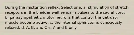 During the micturition reflex, Select one: a. stimulation of stretch receptors in the bladder wall sends impulses to the sacral cord. b. parasympathetic motor neurons that control the detrusor muscle become active. c. the internal sphincter is consciously relaxed. d. A, B, and C e. A and B only