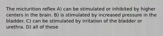 The micturition reflex A) can be stimulated or inhibited by higher centers in the brain. B) is stimulated by increased pressure in the bladder. C) can be stimulated by irritation of the bladder or urethra. D) all of these