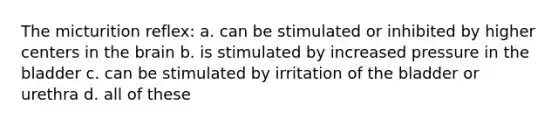 The micturition reflex: a. can be stimulated or inhibited by higher centers in the brain b. is stimulated by increased pressure in the bladder c. can be stimulated by irritation of the bladder or urethra d. all of these