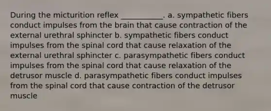 During the micturition reflex ___________. a. sympathetic fibers conduct impulses from the brain that cause contraction of the external urethral sphincter b. sympathetic fibers conduct impulses from the spinal cord that cause relaxation of the external urethral sphincter c. parasympathetic fibers conduct impulses from the spinal cord that cause relaxation of the detrusor muscle d. parasympathetic fibers conduct impulses from the spinal cord that cause contraction of the detrusor muscle