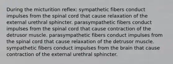 During the micturition reflex: sympathetic fibers conduct impulses from the spinal cord that cause relaxation of the external urethral sphincter. parasympathetic fibers conduct impulses from the spinal cord that cause contraction of the detrusor muscle. parasympathetic fibers conduct impulses from the spinal cord that cause relaxation of the detrusor muscle. sympathetic fibers conduct impulses from the brain that cause contraction of the external urethral sphincter.