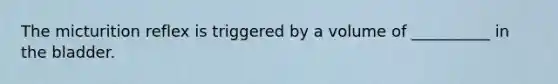 The micturition reflex is triggered by a volume of __________ in the bladder.