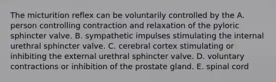 The micturition reflex can be voluntarily controlled by the A. person controlling contraction and relaxation of the pyloric sphincter valve. B. sympathetic impulses stimulating the internal urethral sphincter valve. C. cerebral cortex stimulating or inhibiting the external urethral sphincter valve. D. voluntary contractions or inhibition of the prostate gland. E. spinal cord