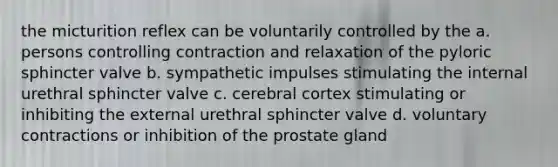 the micturition reflex can be voluntarily controlled by the a. persons controlling contraction and relaxation of the pyloric sphincter valve b. sympathetic impulses stimulating the internal urethral sphincter valve c. cerebral cortex stimulating or inhibiting the external urethral sphincter valve d. voluntary contractions or inhibition of the prostate gland