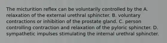 The micturition reflex can be voluntarily controlled by the A. relaxation of the external urethral sphincter. B. voluntary contractions or inhibition of the prostate gland. C. person controlling contraction and relaxation of the pyloric sphincter. D. sympathetic impulses stimulating the internal urethral sphincter.