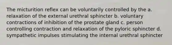 The micturition reflex can be voluntarily controlled by the a. relaxation of the external urethral sphincter b. voluntary contractions of inhibition of the prostate gland c. person controlling contraction and relaxation of the pyloric sphincter d. sympathetic impulses stimulating the internal urethral sphincter