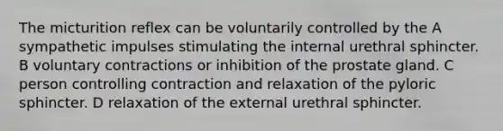 The micturition reflex can be voluntarily controlled by the A sympathetic impulses stimulating the internal urethral sphincter. B voluntary contractions or inhibition of the prostate gland. C person controlling contraction and relaxation of the pyloric sphincter. D relaxation of the external urethral sphincter.