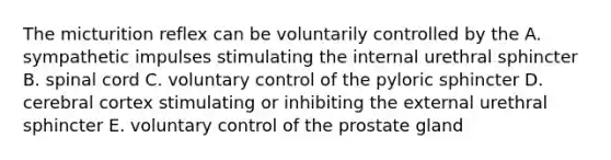 The micturition reflex can be voluntarily controlled by the A. sympathetic impulses stimulating the internal urethral sphincter B. spinal cord C. voluntary control of the pyloric sphincter D. cerebral cortex stimulating or inhibiting the external urethral sphincter E. voluntary control of the prostate gland