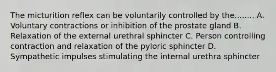 The micturition reflex can be voluntarily controlled by the........ A. Voluntary contractions or inhibition of the prostate gland B. Relaxation of the external urethral sphincter C. Person controlling contraction and relaxation of the pyloric sphincter D. Sympathetic impulses stimulating the internal urethra sphincter