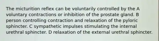 The micturition reflex can be voluntarily controlled by the A voluntary contractions or inhibition of the prostate gland. B person controlling contraction and relaxation of the pyloric sphincter. C sympathetic impulses stimulating the internal urethral sphincter. D relaxation of the external urethral sphincter.