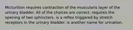 Micturition requires contraction of the muscularis layer of the urinary bladder. All of the choices are correct. requires the opening of two sphincters. is a reflex triggered by stretch receptors in the urinary bladder. is another name for urination.