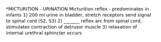 *MICTURITION - URINATION Micturition reflex - predominates in infants 1) 200 ml urine in bladder, stretch receptors send signal to spinal cord (S2, S3) 2) _______ reflex arc from spinal cord, stimulates contraction of detrusor muscle 3) relaxation of internal urethral sphincter occurs