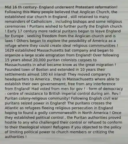 Mid 16 th century- England underwent Protestant reformation! Following this Many people believed that Anglican Church, the established star church in England , still retained to many remainders of Catholicism , including bishops and some religious ceremonies ! Puritans wished to further purify the English church ! Early 17 century more radical puritans began to leave England for Europe , seeking freedom from the Anglican church and is laws ! Others began to explore the possibility of America as a refuge where they could create ideal religious commmunities ! 1629 established Massachusetts bat company and began to organize a large scale emigration from England! Over following 15 years about 20,000 puritan colonists corpses to Massachusetts in what became know as the great migration ! Founded town of Boston and extended in 10 years their settlements almost 100 kil inland! They moved company's headquarters to America , they in Massachusetts where able to establish their own governememt, free from any interference from England! Had voted from men for gov ! - form of democracy - centre of resistance to British imperial control during am. Rev.! Puritan colony-religious community! Following English civil war puritans seized power in England! The puritans crosses the Atlantic as refugees fleeing religious persecution in England hoping to found a godly commonwealth in North America ! Once they established political control , the Puritan authorities proved hostile to any who challenged their control or refused to conform to their theological vision! Refugees if you objected to the policy of limiting political power to church members or critizing the authorities !