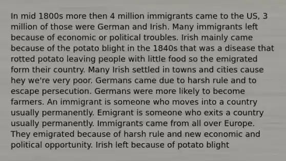 In mid 1800s more then 4 million immigrants came to the US, 3 million of those were German and Irish. Many immigrants left because of economic or political troubles. Irish mainly came because of the potato blight in the 1840s that was a disease that rotted potato leaving people with little food so the emigrated form their country. Many Irish settled in towns and cities cause hey we're very poor. Germans came due to harsh rule and to escape persecution. Germans were more likely to become farmers. An immigrant is someone who moves into a country usually permanently. Emigrant is someone who exits a country usually permanently. Immigrants came from all over Europe. They emigrated because of harsh rule and new economic and political opportunity. Irish left because of potato blight