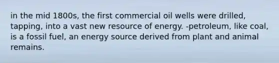 in the mid 1800s, the first commercial oil wells were drilled, tapping, into a vast new resource of energy. -petroleum, like coal, is a fossil fuel, an energy source derived from plant and animal remains.