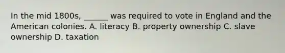 In the mid 1800s, ______ was required to vote in England and the American colonies. A. literacy B. property ownership C. slave ownership D. taxation