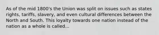 As of the mid 1800's the Union was split on issues such as states rights, tariffs, slavery, and even cultural differences between the North and South. This loyalty towards one nation instead of the nation as a whole is called...