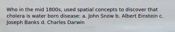 Who in the mid 1800s, used spatial concepts to discover that cholera is water born disease: a. John Snow b. Albert Einstein c. Joseph Banks d. Charles Darwin