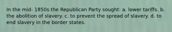 In the mid- 1850s the Republican Party sought: a. lower tariffs. b. the abolition of slavery. c. to prevent the spread of slavery. d. to end slavery in the border states.