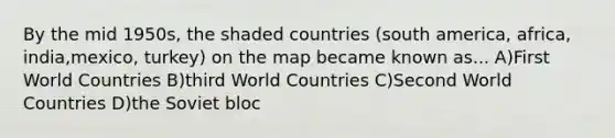 By the mid 1950s, the shaded countries (south america, africa, india,mexico, turkey) on the map became known as... A)First World Countries B)third World Countries C)Second World Countries D)the Soviet bloc