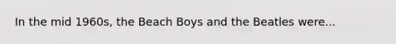 In the mid 1960s, the Beach Boys and the Beatles were...