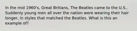 In the mid 1960's, Great Britians, The Beatles came to the U.S.. Suddenly young men all over the nation were wearing their hair longer, in styles that matched the Beatles. What is this an example of?