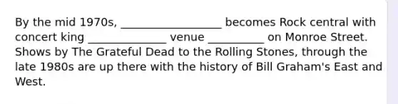 By the mid 1970s, __________________ becomes Rock central with concert king ______________ venue __________ on Monroe Street. Shows by The Grateful Dead to the Rolling Stones, through the late 1980s are up there with the history of Bill Graham's East and West.