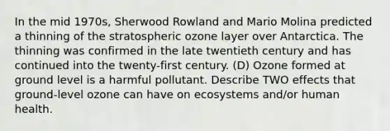 In the mid 1970s, Sherwood Rowland and Mario Molina predicted a thinning of the stratospheric ozone layer over Antarctica. The thinning was confirmed in the late twentieth century and has continued into the twenty-first century. (D) Ozone formed at ground level is a harmful pollutant. Describe TWO effects that ground-level ozone can have on ecosystems and/or human health.