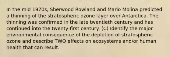 In the mid 1970s, Sherwood Rowland and Mario Molina predicted a thinning of the stratospheric ozone layer over Antarctica. The thinning was confirmed in the late twentieth century and has continued into the twenty-first century. (C) Identify the major environmental consequence of the depletion of stratospheric ozone and describe TWO effects on ecosystems and/or human health that can result.