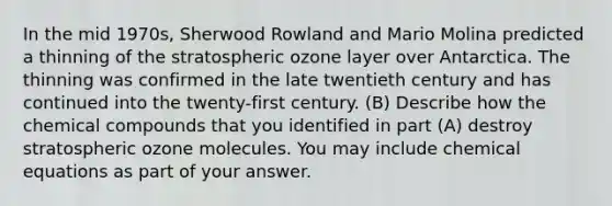 In the mid 1970s, Sherwood Rowland and Mario Molina predicted a thinning of the stratospheric ozone layer over Antarctica. The thinning was confirmed in the late twentieth century and has continued into the twenty-first century. (B) Describe how the chemical compounds that you identified in part (A) destroy stratospheric ozone molecules. You may include chemical equations as part of your answer.