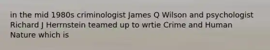 in the mid 1980s criminologist James Q Wilson and psychologist Richard J Herrnstein teamed up to wrtie Crime and Human Nature which is