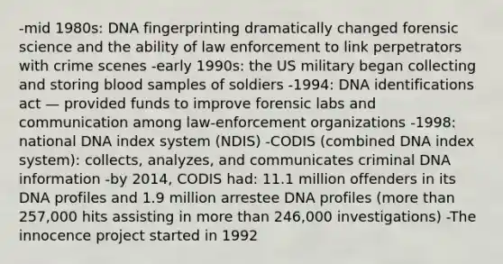 -mid 1980s: <a href='https://www.questionai.com/knowledge/kAxD8GcgQM-dna-fingerprinting' class='anchor-knowledge'>dna fingerprinting</a> dramatically changed forensic science and the ability of law enforcement to link perpetrators with crime scenes -early 1990s: the US military began collecting and storing blood samples of soldiers -1994: DNA identifications act — provided funds to improve forensic labs and communication among law-enforcement organizations -1998: national DNA index system (NDIS) -CODIS (combined DNA index system): collects, analyzes, and communicates criminal DNA information -by 2014, CODIS had: 11.1 million offenders in its DNA profiles and 1.9 million arrestee DNA profiles (<a href='https://www.questionai.com/knowledge/keWHlEPx42-more-than' class='anchor-knowledge'>more than</a> 257,000 hits assisting in more than 246,000 investigations) -The innocence project started in 1992