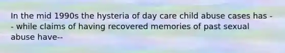 In the mid 1990s the hysteria of <a href='https://www.questionai.com/knowledge/kTKwdA2bAW-day-care' class='anchor-knowledge'>day care</a> child abuse cases has -- while claims of having recovered memories of past <a href='https://www.questionai.com/knowledge/kUUC4m0bV9-sexual-abuse' class='anchor-knowledge'>sexual abuse</a> have--